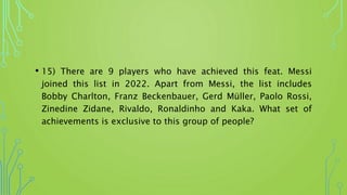 • 15) There are 9 players who have achieved this feat. Messi
joined this list in 2022. Apart from Messi, the list includes
Bobby Charlton, Franz Beckenbauer, Gerd Müller, Paolo Rossi,
Zinedine Zidane, Rivaldo, Ronaldinho and Kaka. What set of
achievements is exclusive to this group of people?
 