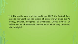 • 16) During the course of the world cup 2022, the football fans
around the world saw the jerseys of lesser known clubs like AS
Bondy, Drapeau-Fougères, SJ D'Artigues, Cedac Cimiez, UF
Mâconnais et all. What was the context in which they came into
the limelight?
 