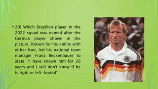 • 20) Which Brazilian player in the
2022 squad was named after the
German player shown in the
picture. Known for his ability with
either foot, led his national team
manager Franz Beckenbauer to
state: "I have known him for 20
years and I still don't know if he
is right or left-footed"
 