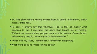 • 24) The place where Antony comes from is called ‘Inferninho’, which
means ‘little hell’.
• He says “I always say that wherever I go in life, no matter what
happens to me, I represent the place that taught me everything.
Without my home and my people, none of this matters. On my boots,
before every match, I write myself a little reminder.”
• “When I tie my laces, I remember. I remember everything.”
• What word does he ‘write’ on his boots?
 