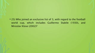 • 25) Who joined an exclusive list of 3, with regard to the football
world cup, which includes Guillermo Stabile (1930), and
Miroslav Klose (2002)?
 