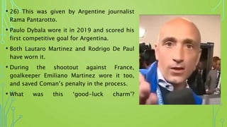 • 26) This was given by Argentine journalist
Rama Pantarotto.
• Paulo Dybala wore it in 2019 and scored his
first competitive goal for Argentina.
• Both Lautaro Martinez and Rodrigo De Paul
have worn it.
• During the shootout against France,
goalkeeper Emiliano Martinez wore it too,
and saved Coman’s penalty in the process.
• What was this ‘good-luck charm’?
 