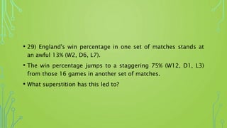 • 29) England's win percentage in one set of matches stands at
an awful 13% (W2, D6, L7).
• The win percentage jumps to a staggering 75% (W12, D1, L3)
from those 16 games in another set of matches.
• What superstition has this led to?
 