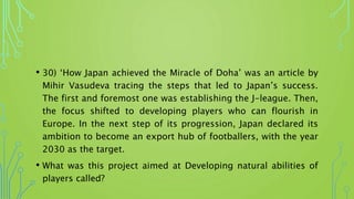 • 30) ‘How Japan achieved the Miracle of Doha’ was an article by
Mihir Vasudeva tracing the steps that led to Japan’s success.
The first and foremost one was establishing the J-league. Then,
the focus shifted to developing players who can flourish in
Europe. In the next step of its progression, Japan declared its
ambition to become an export hub of footballers, with the year
2030 as the target.
• What was this project aimed at Developing natural abilities of
players called?
 