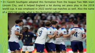 • 31) Gareth Southgate adopted this formation from the league Two NBA team
Lincoln City, and it helped England a lot during set piece play in the 2018
world cup. It was employed in 2022 world cup matches as well. Also the name
of a 1972 hit single, what is this formation called?
 