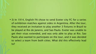 • 3) In 1914, English FA chose to send Exeter city FC for a series
of exhibition matches against sides in Argentina. After the tour,
they received an invitation to play another 3 fixtures in Brazil to
be played at Rio de Janeiro, and Sao Paulo. Exeter was unable to
get their visas extended, and was only able to play at Rio. Sao
Paulo also wanted to participate on the tour, and it was decided
to select a team from both cities. What did this effectively lead
to?
 