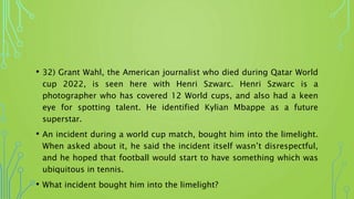 • 32) Grant Wahl, the American journalist who died during Qatar World
cup 2022, is seen here with Henri Szwarc. Henri Szwarc is a
photographer who has covered 12 World cups, and also had a keen
eye for spotting talent. He identified Kylian Mbappe as a future
superstar.
• An incident during a world cup match, bought him into the limelight.
When asked about it, he said the incident itself wasn’t disrespectful,
and he hoped that football would start to have something which was
ubiquitous in tennis.
• What incident bought him into the limelight?
 