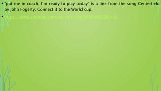 • “put me in coach, I’m ready to play today” is a line from the song Centerfield
by John Fogerty. Connect it to the World cup.
• https://www.youtube.com/watch?v=Xq3hEMUeBGQ&t=3s
 