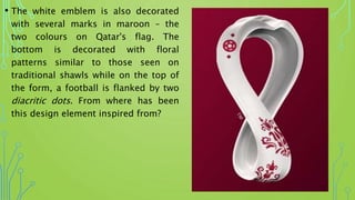 • The white emblem is also decorated
with several marks in maroon – the
two colours on Qatar's flag. The
bottom is decorated with floral
patterns similar to those seen on
traditional shawls while on the top of
the form, a football is flanked by two
diacritic dots. From where has been
this design element inspired from?
 