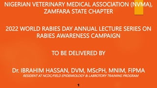 NIGERIAN VETERINARY MEDICAL ASSOCIATION (NVMA),
ZAMFARA STATE CHAPTER
2022 WORLD RABIES DAY ANNUAL LECTURE SERIES ON
RABIES AWARENESS CAMPAIGN
TO BE DELIVERED BY
Dr. IBRAHIM HASSAN, DVM, MScPH, MNIM, FIPMA
RESIDENT AT NCDC/FIELD EPIDEMIOLOGY & LABROTORY TRAINING PROGRAM
1
 