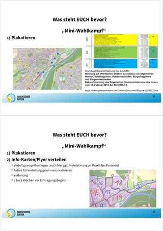 31
Was steht EUCH bevor?
„Mini-Wahlkampf“
1) Plakatieren
Grundlagenbekanntmachung des BayStMI::
Werbung auf öffentlichen Straßen aus Anlass von allgemeinen
Wahlen, Volksbegehren, Volksentscheiden, Bürgerbegehren
und Bürgerentscheiden
Bekanntmachung des Bayerischen Staatsministeriums des Innern
vom 13. Februar 2013, Az. IC2-2116.1-0
https://www.gesetze-bayern.de/Content/Document/BayVwV269772/true
32
Was steht EUCH bevor?
„Mini-Wahlkampf“
1) Plakatieren
2) Info-Karten/Flyer verteilen
• Verteilsprengel festlegen (auch hier ggf. in Anlehnung an Praxis bei Parteien)
• Aktive für Verteilung gewinnen/motivieren
• Verteilung
• 0 bis 2 Wochen vor Eintragungsbeginn
 