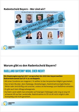 Radentscheid Bayern – Wer sind wir?
Die Staatsregierung hat 2017 versprochen bis 2025 den bayernweiten
Radverkehrsanteil auf 20 % zu verdoppeln.
• Mit einer Zunahme von mageren 1 % seither ist das Versprechen kläglich gescheitert.
• Das ist kein Wunder, denn Radwege, Abstellanlagen, Radmitnahmemöglichkeiten
fehlen oder sind dürftig und unsicher, sodass sie keineswegs zum Radfahren einladen.
• Es gibt auch kein Alltagsradwegenetz.
• Auf dem Land radelt man entweder auf holprigen Feldwegen oder eng an eng mit
schweren Kfz auf der Landstraße. Radmitnahme im ÖV ist oft nicht möglich oder
kostspielig und nicht garantiert.
RadllandBayern?Wohlehernicht!
Warum gibt es den Radentscheid Bayern?
 