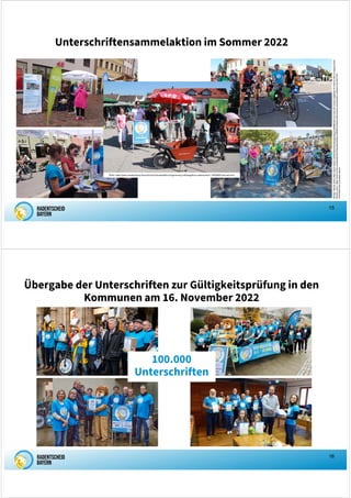 15
Unterschriftensammelaktion im Sommer 2022
Photos:
Rechts
oben
https://www.merkur.de/lokales/starnberg/gauting-ort69895/auf-tour-fuer-ein-neues-radgesetz-91744515.html
©
Dagmer
Rutt
Rechts
unten:
https://www.merkur.de/lokales/starnberg/starnberg-ort29487/radentscheid-bayern-starnberger-netzwerk-formiert-sich-
91674384.html
©
Andrea
Jaksch
Photo: https://www.sueddeutsche.de/muenchen/fuerstenfeldbruck/germering-volksbegehren-radentscheid-1.5656998?reduced=true
16
Übergabe der Unterschriften zur Gültigkeitsprüfung in den
Kommunen am 16. November 2022
100.000
Unterschriften
 