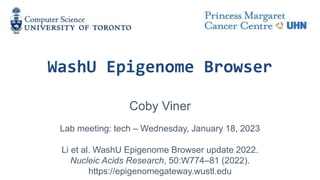 WashU Epigenome Browser
Coby Viner
Lab meeting: tech – Wednesday, January 18, 2023
Li et al. WashU Epigenome Browser update 2022.
Nucleic Acids Research, 50:W774–81 (2022).
https://epigenomegateway.wustl.edu
 