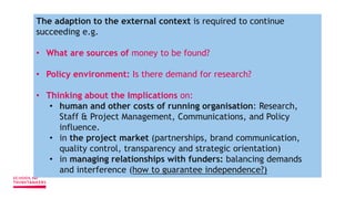The adaption to the external context is required to continue
succeeding e.g.
• What are sources of money to be found?
• Policy environment: Is there demand for research?
• Thinking about the Implications on:
• human and other costs of running organisation: Research,
Staff & Project Management, Communications, and Policy
influence.
• in the project market (partnerships, brand communication,
quality control, transparency and strategic orientation)
• in managing relationships with funders: balancing demands
and interference (how to guarantee independence?)
 