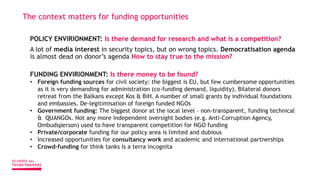 The context matters for funding opportunities
POLICY ENVIRIONMENT: Is there demand for research and what is a competition?
A lot of media interest in security topics, but on wrong topics. Democratisation agenda
is almost dead on donor’s agenda How to stay true to the mission?
FUNDING ENVIRIONMENT: Is there money to be found?
• Foreign funding sources for civil society: the biggest is EU, but few cumbersome opportunities
as it is very demanding for administration (co-funding demand, liquidity), Bilateral donors
retreat from the Balkans except Kos & BiH. A number of small grants by individual foundations
and embassies. De-legitimisation of foreign funded NGOs
• Government funding: The biggest donor at the local level – non-transparent, funding technical
& QUANGOs. Not any more independent oversight bodies (e.g. Anti-Corruption Agency,
Ombudsperson) used to have transparent competition for NGO funding
• Private/corporate funding for our policy area is limited and dubious
• Increased opportunities for consultancy work and academic and international partnerships
• Crowd-funding for think tanks is a terra incognita
 
