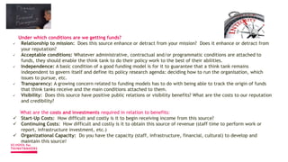 Under which conditions are we getting funds?
 Relationship to mission: Does this source enhance or detract from your mission? Does it enhance or detract from
your reputation?
 Acceptable conditions: Whatever administrative, contractual and/or programmatic conditions are attached to
funds, they should enable the think tank to do their policy work to the best of their abilities.
 Independence: A basic condition of a good funding model is for it to guarantee that a think tank remains
independent to govern itself and define its policy research agenda: deciding how to run the organisation, which
issues to pursue, etc.
 Transparency: A growing concern related to funding models has to do with being able to track the origin of funds
that think tanks receive and the main conditions attached to them.
 Visibility: Does this source have positive public relations or visibility benefits? What are the costs to our reputation
and credibility?
What are the costs and investments required in relation to benefits:
 Start-Up Costs: How difficult and costly is it to begin receiving income from this source?
 Continuing Costs: How difficult and costly is it to obtain this source of revenue (staff time to perform work or
report, infrastructure investment, etc.)
 Organizational Capacity: Do you have the capacity (staff, infrastructure, financial, cultural) to develop and
maintain this source?
 