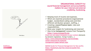  Keeping track of income and expenses.
 Which are essential procedures/organizational
budget, standardized coding costs and then
different attribution (project, staffing…)
 Creating a sound finance team: roles and
responsibilities.
 Know your targets for fundraising and reserves!
 How to be transparent? Lessons from Transparify
https://www.transparify.org
Check out and adjust templates to your context (demands
by domestic legislation, foreign funders….)
https://www.wallacefoundation.org/knowledge-
center/resources-for-financial-
management/pages/default.aspx
MANGO Guide for Financial Management for Non-profits
https://humentum.org/free-resources/guide/free-
downloads?
ORGANISATIONAL CAPACITY for
sound financial management and accountability
matters for your internal and external
credibility, fundraising.
 