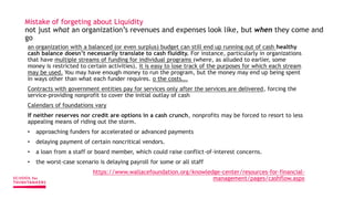 Mistake of forgeting about Liquidity
not just what an organization’s revenues and expenses look like, but when they come and
go
an organization with a balanced (or even surplus) budget can still end up running out of cash healthy
cash balance doesn’t necessarily translate to cash fluidity. For instance, particularly in organizations
that have multiple streams of funding for individual programs (where, as alluded to earlier, some
money is restricted to certain activities), it is easy to lose track of the purposes for which each stream
may be used. You may have enough money to run the program, but the money may end up being spent
in ways other than what each funder requires. o the costs….
Contracts with government entities pay for services only after the services are delivered, forcing the
service-providing nonprofit to cover the initial outlay of cash
Calendars of foundations vary
If neither reserves nor credit are options in a cash crunch, nonprofits may be forced to resort to less
appealing means of riding out the storm.
• approaching funders for accelerated or advanced payments
• delaying payment of certain noncritical vendors.
• a loan from a staff or board member, which could raise conflict-of-interest concerns.
• the worst-case scenario is delaying payroll for some or all staff
https://www.wallacefoundation.org/knowledge-center/resources-for-financial-
management/pages/cashflow.aspx
 