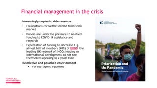 Financial management in the crisis
Increasingly unpredictable revenue
• Foundations recive the income from stock
market
• Donors are under the pressure to re-direct
funding to COVID-19 assistance and
research
• Expectation of funding to decrease E.g.
almost half of members (48%) of BOND, the
leading UK network of INGOs leading on
international development do not see
themselves operaing in 2 years time
Restrictive and polarised envirionment
• Foreign agent argument
 