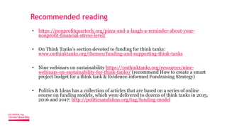 Recommended reading
• https://nonprofitquarterly.org/pizza-and-a-laugh-a-reminder-about-your-
nonprofit-financial-stress-level/
• On Think Tanks’s section devoted to funding for think tanks:
www.onthinktanks.org/themes/funding-and-supporting-think-tanks
• Nine webinars on sustainability https://onthinktanks.org/resources/nine-
webinars-on-sustainability-for-think-tanks/ (recommend How to create a smart
project budget for a think tank & Evidence-informed Fundraising Strategy)
• Politics & Ideas has a collection of articles that are based on a series of online
course on funding models, which were delivered to dozens of think tanks in 2015,
2016 and 2017: http://politicsandideas.org/tag/funding-model
 