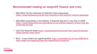 Recommended reading on nonprofit finance and crisis
• NPQ (2010) The Four Horsemen of Nonprofit Finance Apocalypse
https://nonprofitquarterly.org/the-four-horsemen-of-the-nonprofit-financial-apocalypse
• NPQ (2020) Sustanability to Survavibility: 5 Nonprofit Must-Do’s in the Time of COVID
https://nonprofitquarterly.org/sustainability-to-survivability-nonprofit-finance-must-dos-
in-the-time-of-covid
• Cash Flow Nonprofit Model https://nonprofitquarterly.org/cash-flow-nonprofit-business-
model-question-whats-whens
• Bond – 4 ways funders are supporting NGOs https://www.bond.org.uk/news/2020/04/4-
ways-funders-are-supporting-ngos-and-responding-to-coronavirus
 