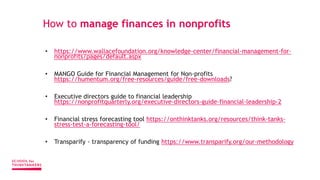 How to manage finances in nonprofits
• https://www.wallacefoundation.org/knowledge-center/financial-management-for-
nonprofits/pages/default.aspx
• MANGO Guide for Financial Management for Non-profits
https://humentum.org/free-resources/guide/free-downloads?
• Executive directors guide to financial leadership
https://nonprofitquarterly.org/executive-directors-guide-financial-leadership-2
• Financial stress forecasting tool https://onthinktanks.org/resources/think-tanks-
stress-test-a-forecasting-tool/
• Transparify - transparency of funding https://www.transparify.org/our-methodology
 