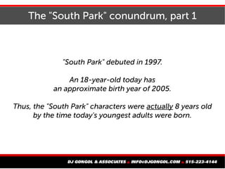 The "South Park" conundrum, part 1
"South Park" debuted in 1997.
An 18-year-old today has
an approximate birth year of 2005.
Thus, the "South Park" characters were actually 8 years old
by the time today's youngest adults were born.
 