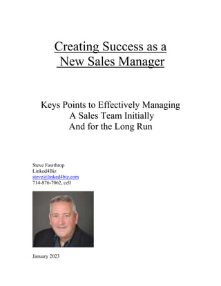 Creating Success as a
New Sales Manager
Keys Points to Effectively Managing
A Sales Team Initially
And for the Long Run
Steve Fawthrop
Linked4Biz
steve@linked4biz.com
714-876-7062, cell
January 2023
 