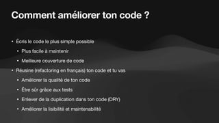 Comment améliorer ton code ?
• Écris le code le plus simple possible
• Plus facile à maintenir
• Meilleure couverture de code
• Réusine (refactoring en français) ton code et tu vas
• Améliorer la qualité de ton code
• Être sûr grâce aux tests
• Enlever de la duplication dans ton code (DRY)
• Améliorer la lisibilité et maintenabilité
 