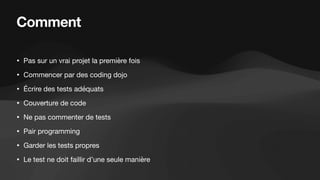 Comment
• Pas sur un vrai projet la première fois
• Commencer par des coding dojo
• Écrire des tests adéquats
• Couverture de code
• Ne pas commenter de tests
• Pair programming
• Garder les tests propres
• Le test ne doit faillir d’une seule manière
 