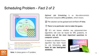 Scheduling Problem - Fact 2 of 2
Optimal Job Scheduling is an Non-deterministic
Polynomial Complete (NPC) problem, which means:
10
Note: A chess game ⇔ P problem.
✅ The solution can be guessed and verified in P time.
❗There is no particular rule to make the guess.
😲 It’s not known whether any polynomial-time
algorithms will ever be found for NPC problems, it
remains one of the most important questions in
computer science.
It means no efficient P-time
algorithm has been found
for Job Scheduling, you
have to use best-guess
solutions.
 