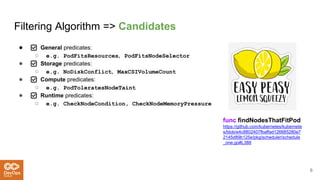 Filtering Algorithm => Candidates
● ✅ General predicates:
○ e.g. PodFitsResources，PodFitsNodeSelector
● ✅ Storage predicates:
○ e.g. NoDiskConflict，MaxCSIVolumeCount
● ✅ Compute predicates:
○ e.g. PodToleratesNodeTaint
● ✅ Runtime predicates:
○ e.g. CheckNodeCondition, CheckNodeMemoryPressure
6
func findNodesThatFitPod
https://github.com/kubernetes/kubernete
s/blob/e4c8802407fbaffad126685280e7
2145d89b125e/pkg/scheduler/schedule
_one.go#L388
 