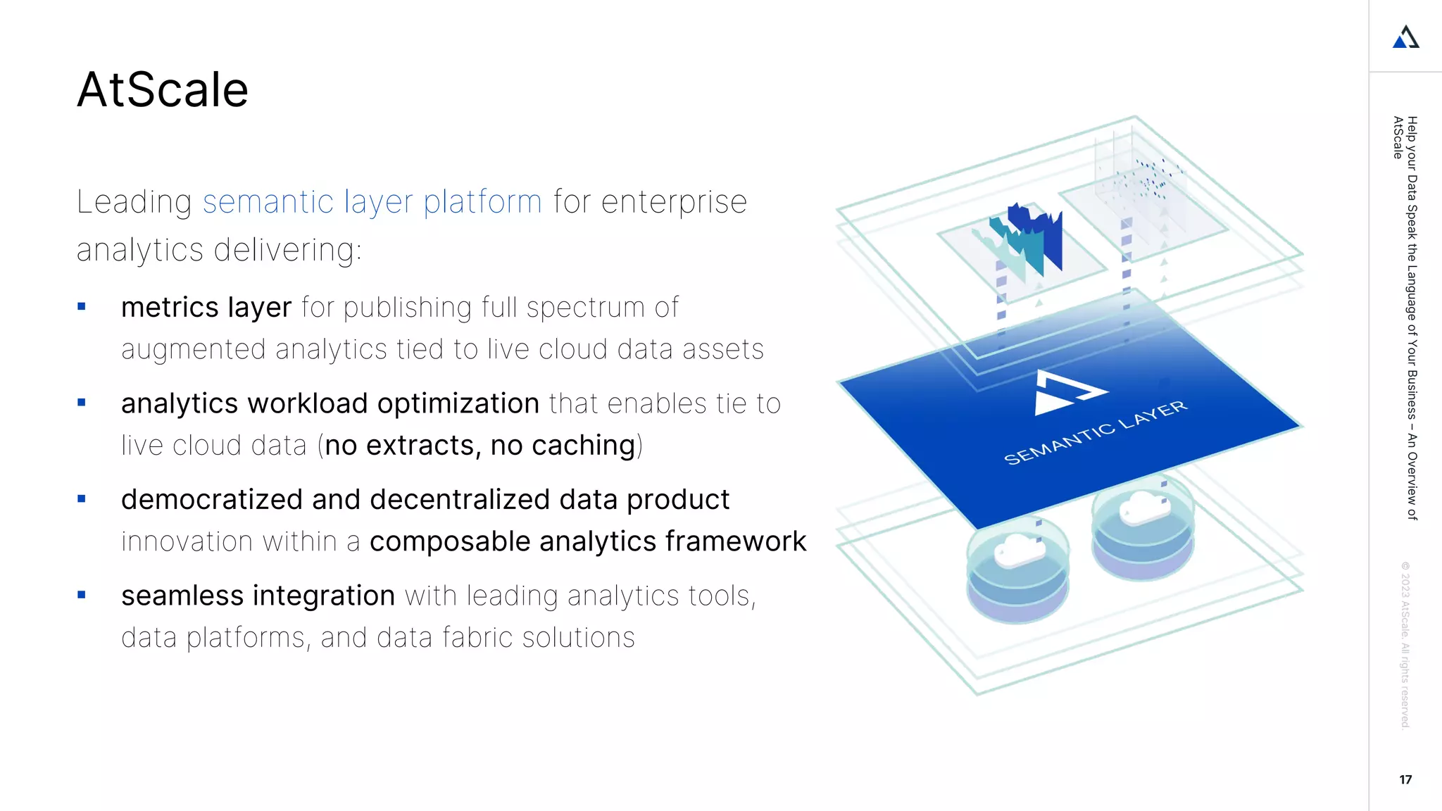 Help
your
Data
Speak
the
Language
of
Your
Business
–
An
Overview
of
AtScale
©
2023
AtScale.
All
rights
reserved.
17
Leading semantic layer platform for enterprise
analytics delivering:
▪ metrics layer for publishing full spectrum of
augmented analytics tied to live cloud data assets
▪ analytics workload optimization that enables tie to
live cloud data (no extracts, no caching)
▪ democratized and decentralized data product
innovation within a composable analytics framework
▪ seamless integration with leading analytics tools,
data platforms, and data fabric solutions
AtScale
 