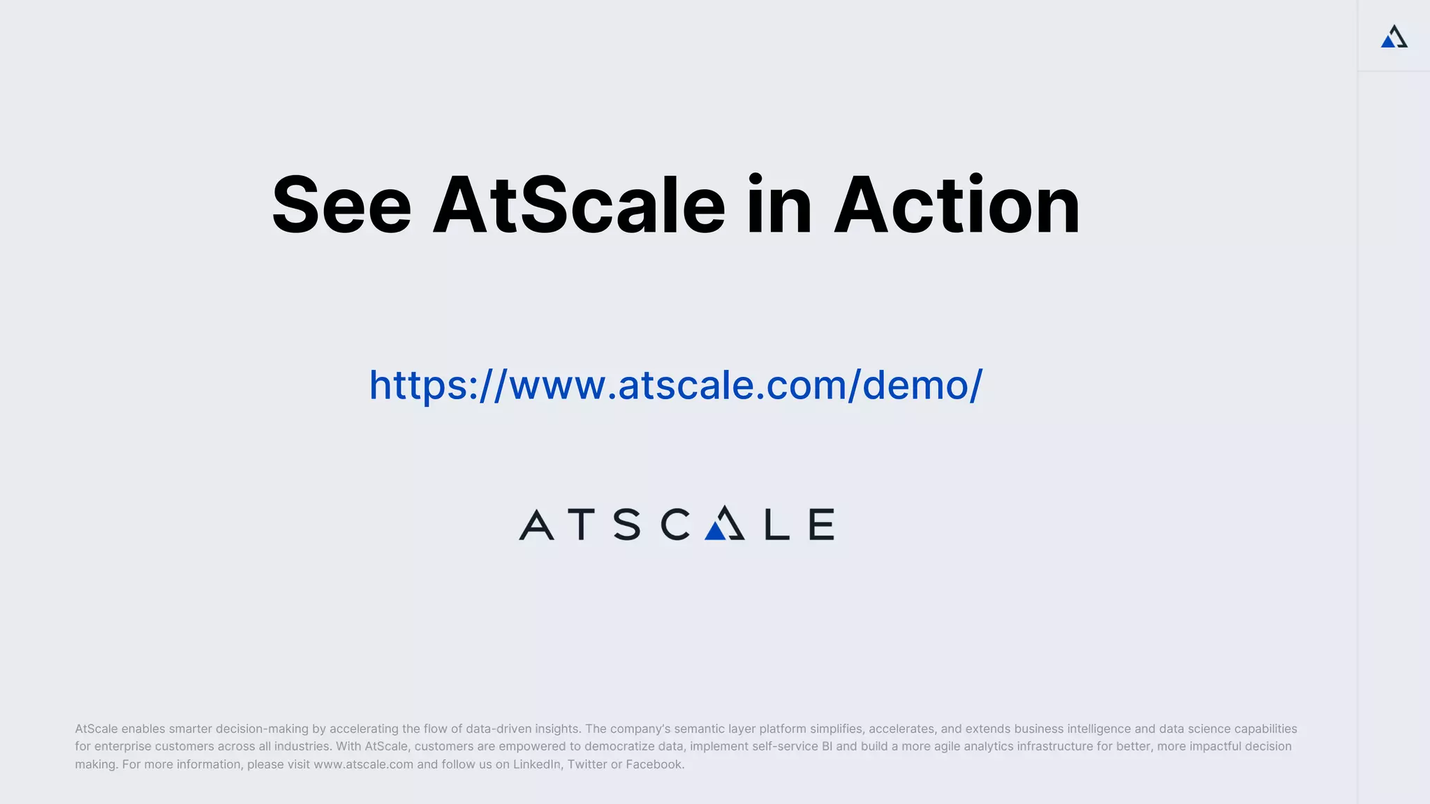 How
to
Use
a
Semantic
Layer
on
Big
Data
to
Drive
Al
&
BI
Impact
©
2022
AtScale.
All
rights
reserved.
How
to
Use
a
Semantic
Layer
on
Big
Data
to
Drive
Al
&
BI
Impact
©
2022
AtScale.
All
rights
reserved.
AtScale enables smarter decision-making by accelerating the flow of data-driven insights. The company’s semantic layer platform simplifies, accelerates, and extends business intelligence and data science capabilities
for enterprise customers across all industries. With AtScale, customers are empowered to democratize data, implement self-service BI and build a more agile analytics infrastructure for better, more impactful decision
making. For more information, please visit www.atscale.com and follow us on LinkedIn, Twitter or Facebook.
See AtScale in Action
https://www.atscale.com/demo/
 