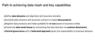 Path to achieving data mesh and key capabilities
❏Define data domains and alignment with business domains
❏Combine data domains with business context to create data products
❏Register data products and made available for re-use based on business needs
❏Create the data mesh tissue by connecting the data domains via conform dimensions
❏Central governance with a federated approach given the responsibility to business domains
 