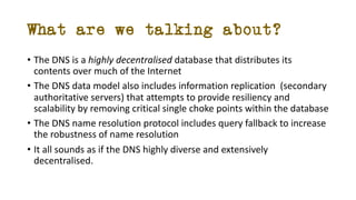 What are we talking about?
• The DNS is a highly decentralised database that distributes its
contents over much of the Int...