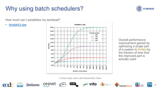 Why using batch schedulers?
How much can I parallelize my workload?
• Amdahl’s law
15
C-SCALE tutorial: Slurm | 24th February 2023 | Online
Overall performance
improvement gained by
optimizing a single part
of a system is limited by
the fraction of time that
the improved part is
actually used
 