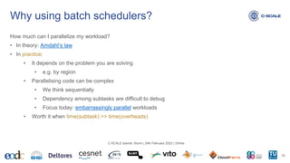 Why using batch schedulers?
How much can I parallelize my workload?
• In theory: Amdahl’s law
• In practice:
• It depends on the problem you are solving
• e.g. by region
• Parallelising code can be complex
• We think sequentially
• Dependency among subtasks are difficult to debug
• Focus today: embarrassingly parallel workloads
• Worth it when time(subtask) >> time(overheads)
16
C-SCALE tutorial: Slurm | 24th February 2023 | Online
 
