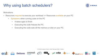 Why using batch schedulers?
Motivations
• Resources required to execute your workload >> Resources available on your PC
• Symptoms when running code on the PC
• It takes ages to finish
• Executing the code freezes the PC
• Executing the code eats all the memory or disk on your PC
17
C-SCALE tutorial: Slurm | 24th February 2023 | Online
 
