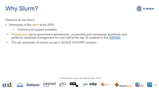 Why Slurm?
Reasons to use Slurm
• Developed in the open since 2000
• Commercial support available
• Widespread use at government laboratories, universities and companies worldwide and
performs workload management for over half of the top 10 systems in the TOP500.
• The job scheduler of choice across C-SCALE HTC/HPC clusters
20
C-SCALE tutorial: Slurm | 24th February 2023 | Online
 