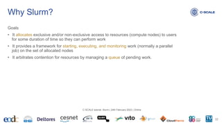 Why Slurm?
Goals
• It allocates exclusive and/or non-exclusive access to resources (compute nodes) to users
for some duration of time so they can perform work
• It provides a framework for starting, executing, and monitoring work (normally a parallel
job) on the set of allocated nodes
• It arbitrates contention for resources by managing a queue of pending work.
22
C-SCALE tutorial: Slurm | 24th February 2023 | Online
 