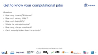 Get to know your computational jobs
Questions:
• How many threads (CPU/cores)?
• How much memory (RAM)?
• How much disk (HDD)?
• What’s the estimated runtime?
• How many jobs per experiment?
• Can it be easily broken down into subtasks?
23
C-SCALE tutorial: Slurm | 24th February 2023 | Online
 