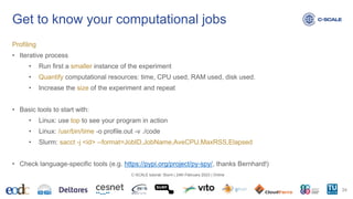 Get to know your computational jobs
Profiling
• Iterative process
• Run first a smaller instance of the experiment
• Quantify computational resources: time, CPU used, RAM used, disk used.
• Increase the size of the experiment and repeat
• Basic tools to start with:
• Linux: use top to see your program in action
• Linux: /usr/bin/time -o profile.out -v ./code
• Slurm: sacct -j <id> --format=JobID,JobName,AveCPU,MaxRSS,Elapsed
• Check language-specific tools (e.g. https://pypi.org/project/py-spy/, thanks Bernhard!)
24
C-SCALE tutorial: Slurm | 24th February 2023 | Online
 