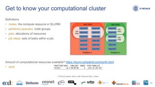 Definitions
• nodes: the compute resource in SLURM
• partitions (queues): node groups
• jobs: allocations of resources
• job steps: sets of tasks within a job.
Amount of computational resources available? https://slurm.schedmd.com/sinfo.html
• sinfo
Get to know your computational cluster
25
C-SCALE tutorial: Slurm | 24th February 2023 | Online
 