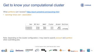What partitions can I access? https://slurm.schedmd.com/sacctmgr.html
• sacctmgr show user --association
Note: depending on the cluster configuration, I may need to specify account and partition
when submitting jobs.
Get to know your computational cluster
28
C-SCALE tutorial: Slurm | 24th February 2023 | Online
 