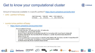 Amount of resources available in a specific partition? https://slurm.schedmd.com/sinfo.html
• sinfo --partition=el7taskp
• scontrol show partition el7taskp
• https://slurm.schedmd.com/scontrol.html
Get to know your computational cluster
29
C-SCALE tutorial: Slurm | 24th February 2023 | Online
 