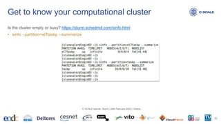 Is the cluster empty or busy? https://slurm.schedmd.com/sinfo.html
• sinfo --partition=el7taskp --summarize
Get to know your computational cluster
32
C-SCALE tutorial: Slurm | 24th February 2023 | Online
 
