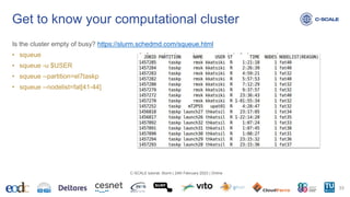 Is the cluster empty of busy? https://slurm.schedmd.com/squeue.html
• squeue
• squeue -u $USER
• squeue --partition=el7taskp
• squeue --nodelist=fat[41-44]
Get to know your computational cluster
33
C-SCALE tutorial: Slurm | 24th February 2023 | Online
 