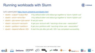 Let’s submit jobs! https://slurm.schedmd.com/sbatch.html
• sbatch --output=<output.file> # by default stderr and stdout go together to “slurm-<jobid>.out”
• sbatch --error=<error.file> # by default stderr and stdout go together to “slurm-<jobid>.out”
• sbatch --job-name=<job-name> # set job name
• sbatch --account=<account> # get your account with “sacctmgr show user --association”
• sbatch --partition=<partition> # get your partitions with “sacctmgr show user --association”
• sbatch --depend=afterok:<ID> # start this job after job with <ID> has completed successfully
Running workloads with Slurm
35
C-SCALE tutorial: Slurm | 24th February 2023 | Online
 